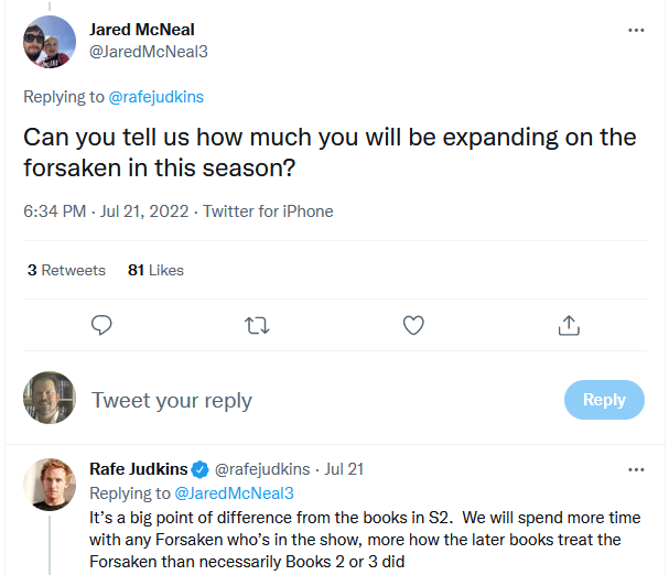 Q: Can you tell us how much you will be expanding on the forsaken in this season? A: It’s a big point of difference from the books in S2.  We will spend more time with any Forsaken who’s in the show, more how the later books treat the Forsaken than necessarily Books 2 or 3 did