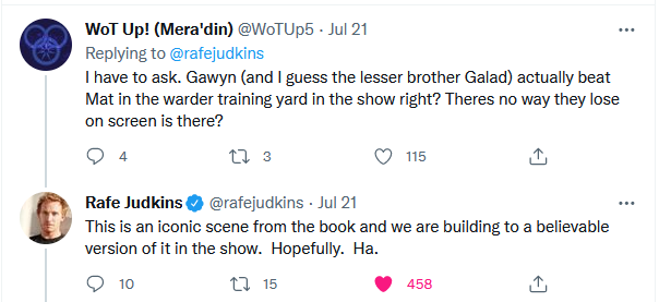 Q: I have to ask. Gawyn (and I guess the lesser brother Galad) actually beat Mat in the warder training yard in the show right? Theres no way they lose on screen is there? A: This is an iconic scene from the book and we are building to a believable version of it in the show.  Hopefully.  Ha.