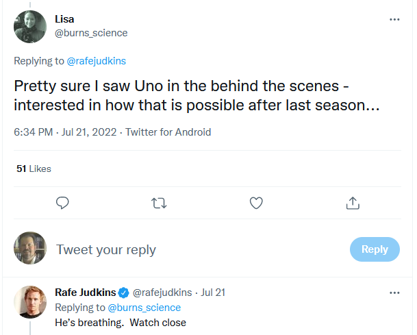 Q: Pretty sure I saw Uno in the behind the scenes - interested in how that is possible after last season... A: He’s breathing.  Watch close